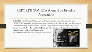 REPORTE COMETA (Comité de Estudios
Avanzados)
• REPORTE COMETA (1980) por ANALISTAS, generales y científicos de alto nivel
FRANCESES, asociados al Instituto de Altos Estudios de la Defensa Nacional, a la Agencia
Espacial Francesa y al Ministerio de Defensa. Luego de 12 años de investigaciones de los
mejores casos OVNI – La Hipótesis Extraterrestre no se puede excluir y es la más
racional para explicar un 5% de casos.
http://www.exopoliticsspain.es/pdf/INFORME_COMETA.pdf
 