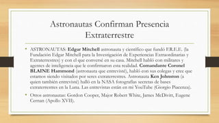 Astronautas Confirman Presencia
Extraterrestre
• ASTRONAUTAS: Edgar Mitchell astronauta y científico que fundó F.R.E.E. (la
Fundación Edgar Mitchell para la Investigación de Experiencias Extraordinarias y
Extraterrestres) y con el que conversé en su casa. Mitchell habló con militares y
agentes de inteligencia que le confirmaron esta realidad. Comandante Coronel
BLAINE Hammond (astronauta que entrevisté), habló con sus colegas y cree que
estamos siendo visitados por seres extraterrestres. Astronauta Ken Johnston (a
quien también entrevisté) halló en la NASA fotografías secretas de bases
extraterrestres en la Luna. Las entrevistas están en mi YouTube (Giorgio Piacenza).
• Otros astronautas: Gordon Cooper, Major Robert White, James McDivitt, Eugene
Cernan (Apollo XVII).
 