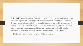 • Michio Kaku professor de física de cuerdas “En mi mente no hay dudas que
están ahí aguera. Mi Carrera ya está bien establecida. Mis libros de texto se
leen en las principals capitals del mundo. Si quieres ser unfísico para aprender
sobre Teoría del Campo Unidicado lees mis libros. Por lo tanto, me hallo en
una posición como para decir: Sí muy probablemente estén ahí, quizás
inclusive ya visitaron o quizás están en nuestra Luna. - ABC News --
• -- Professor Michio Kaku professor de física teórica.
 