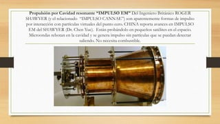 Propulsión por Cavidad resonante “IMPULSO EM” Del Ingeniero Británico ROGER
SHAWYER (y el relacionado “IMPULSO CANNAE”) son aparentemente formas de impulso
por interacción con partículas virtuales del punto cero. CHINA reporta avances en IMPULSO
EM del SHAWYER (Dr. Chen Yue). Están probándolo en pequeños satélites en el espacio.
Microondas rebotan en la cavidad y se genera impulso sin partículas que se puedan detectar
saliendo. No necesita combustible.
 