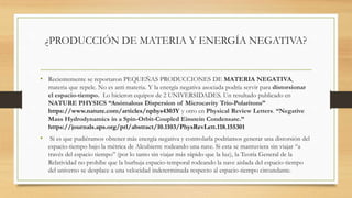 ¿PRODUCCIÓN DE MATERIA Y ENERGÍA NEGATIVA?
• Recientemente se reportaron PEQUEÑAS PRODUCCIONES DE MATERIA NEGATIVA,
materia que repele. No es anti materia. Y la energía negativa asociada podría servir para distorsionar
el espacio-tiempo. Lo hicieron equipos de 2 UNIVERSIDADES. Un resultado publicado en
NATURE PHYSICS “Anómalous Dispersion of Microcavity Trio-Polaritons”
https://www.nature.com/articles/nphys4303Y y otro en Physical Review Letters. “Negative
Mass Hydrodynamics in a Spin-Orbit-Coupled Einstein Condensate.”
https://journals.aps.org/prl/abstract/10.1103/PhysRevLett.118.155301
• Si es que pudiéramos obtener más energía negativa y controlarla podríamos generar una distorsión del
espacio-tiempo bajo la métrica de Alcubierre rodeando una nave. Si esta se mantuviera sin viajar “a
través del espacio tiempo” (por lo tanto sin viajar más rápido que la luz), la Teoría General de la
Relatividad no prohíbe que la burbuja espacio-temporal rodeando la nave aislada del espacio-tiempo
del universo se desplace a una velocidad indeterminada respecto al espacio-tiempo circundante.
 