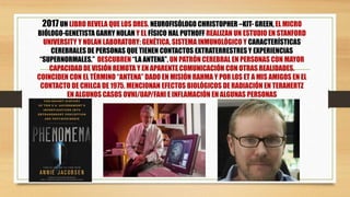 2017UN LIBRO REVELA QUE LOS DRES. NEUROFISÓLOGO CHRISTOPHER –KIT- GREEN, EL MICRO
BIÓLOGO-GENETISTA GARRY NOLAN Y EL FÍSICO HAL PUTHOFF REALIZAN UN ESTUDIO EN STANFORD
UNIVERSITY Y NOLAN LABORATORY: GENÉTICA, SISTEMA INMUNOLÓGICO Y CARACTERÍSTICAS
CEREBRALES DE PERSONAS QUE TIENEN CONTACTOS EXTRATERRESTRES Y EXPERIENCIAS
“SUPERNORMALES.” DESCUBREN “LA ANTENA”, UN PATRÓN CEREBRAL EN PERSONAS CON MAYOR
CAPACIDAD DE VISIÓN REMOTA Y EN APARENTE COMUNICACIÓN CON OTRAS REALIDADES.
COINCIDEN CON EL TÉRMINO “ANTENA” DADO EN MISIÓN RAHMA Y POR LOS ET A MIS AMIGOS EN EL
CONTACTO DE CHILCA DE 1975. MENCIONAN EFECTOS BIOLÓGICOS DE RADIACIÓN EN TERAHERTZ
EN ALGUNOS CASOS OVNI/UAP/FANI E INFLAMACIÓN EN ALGUNAS PERSONAS
 