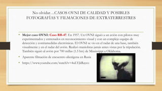No olvidar…CASOS OVNI DE CALIDAD Y POSIBLES
FOTOGRAFÍAS Y FILMACIONES DE EXTRATERRESTRES
• Mejor caso OVNI: Caso RB-47. En 1957. Un OVNI siguió a un avión con pilotos muy
experimentados y entrenados en reconocimiento visual y con un complejo equipo de
detección y contramedidas electrónicas. El OVNI se vio en el radar de una base, también
visualmente y en el radar del avión. Realizó maniobras jamás antes vistas por la tripulación.
También siguió al avión por 700 millas (1.5 hrs) de Mississippi a Oklahoma.
• Aparente filmación de encuentro alienígena en Rusia
• https://www.youtube.com/watch?v=4uLYjkRayco
 