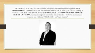 EL EX DIRECTOR DEL AATIP (Advance Aerospace Threat Identification Program) LUIS
ELIZONDO DECLARÓ EN VARIOS MEDIOS DE COMUNICACIÓN QUE ÉL ESTIMA QUE
LOS ARTEFACTOS ESTUDIADOS NO SON APARATOS CONSTRUIDOS POR NINGÚN
PAÍS DE LA TIERRA. Anuncian que pronto mostrarán más evidencias – Inclusive anuncian que
revelarán una evidencia FÍSICA sólida - un “meta material”
 