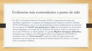 Evidencias más contundentes a punto de salir
• En 2017, la Academia Hacia las Estrellas (TTSA) (corporación formada por
científicos, ingenieros y ex agentes de inteligencia que maneja los archivos oficiales
OVNI del Pentágono que se van desclasificando) anunció públicamente la existencia
de una especie de “metal” que pierde peso y flota al ser irradiado con frecuencias
electromagnéticas en el rango de los Terahertz. El metal se obtuvo como parte de
un evento OVNI (no se saben detalles). Lo guarda Bigelow Aerospace Industries,
contratista que colabora con el Pentágono para su investigación de OVNIS. Lo
describen como un “meta material”, como un tejido de capas atómicas de
elementos con isótopos que no ocurren de forma natural en la Tierra y no saben
cómo se pueden combinar.
 