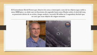 El Comandante David Fravor que observó de cerca e interceptó a uno de los objetos (que subió a
unos 10000 pies y se dejó caer en fracciones de segundo hasta unos 50 pies sobre el nivel del mar,
se posicionó detrás de su avión y luego aceleró y recorrió 50 millas en 2 segundos) declaró que
no cree que sean objetos de origen terrestre.
 