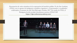 Presentación de varios miembros de la corporación de beneficio público To the Star Academy
(TTSA), con ex agentes de inteligencia, científicos, ingenieros y el presentador y coordinador-
colaborador: el cantante de rock Tom DeLonge, Octubre, 2017. Por medio de TTSA, el
Pentágono ha ido revelado documentos secretos OVNI/UAP.
https://dpo.tothestarsacademy.com/
 