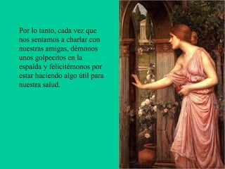 Por lo tanto, cada vez que nos sentamos a charlar con nuestras amigas, démonos unos golpecitos en la espalda y felicitémonos por estar haciendo algo útil para nuestra salud.      