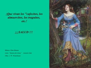 ¡Que vivan los "cafecitos, los almuercitos, los traguitos,  etc.! ¡¡¡SALUD !!!  Música: Clara Montes Letra:  “Soneto de la luna”  Antonio Gala Obra:  J. W. Waterhouse 