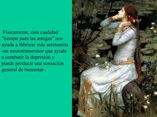   Físicamente, esta cualidad "tiempo para las amigas" nos ayuda a fabricar más serotonina -un neurotransmisor que ayuda a combatir la depresión y puede producir una sensación general de bienestar-.   
