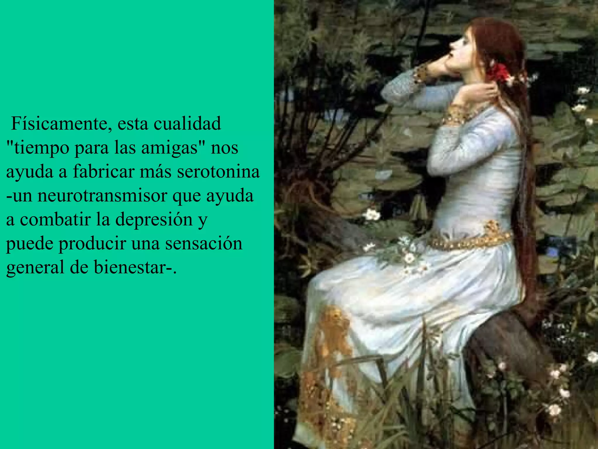   Físicamente, esta cualidad "tiempo para las amigas" nos ayuda a fabricar más serotonina -un neurotransmisor que ayuda a combatir la depresión y puede producir una sensación general de bienestar-.   