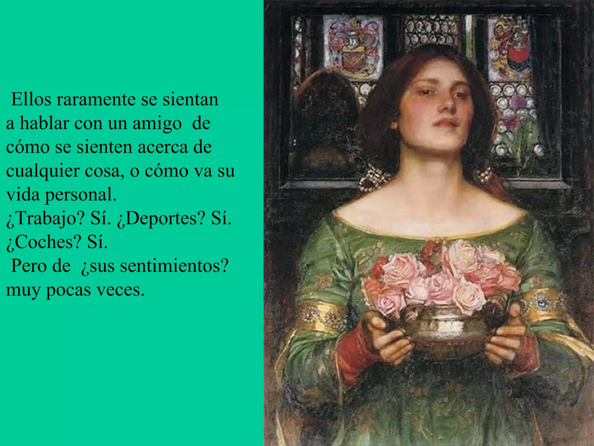   Ellos raramente se sientan a hablar con un amigo  de cómo se sienten acerca de cualquier cosa, o cómo va su vida personal.  ¿Trabajo? Sí. ¿Deportes? Sí.  ¿Coches? Sí.    Pero de  ¿sus sentimientos?  muy pocas veces.    