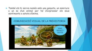  També els hi servia només amb una ganyota, un somriure
o un so d’un animal per tal d’expressar els seus
sentiments o estats d’ànims.
SONS,
SENYALS I
GESTOS
COMUNICACIÓ VISUAL DE LA PREHISTORIA
 