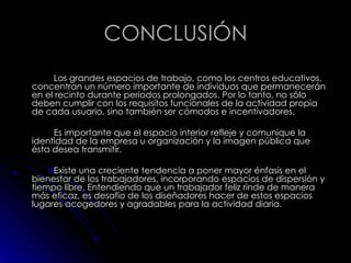 CONCLUSIÓN Los grandes espacios de trabajo, como los centros educativos, concentran un número importante de individuos que permanecerán en el recinto durante periodos prolongados. Por lo tanto, no sólo deben cumplir con los requisitos funcionales de la actividad propia de cada usuario, sino también ser cómodos e incentivadores. Es importante que el espacio interior refleje y comunique la identidad de la empresa u organización y la imagen pública que ésta desea transmitir. Existe una creciente tendencia a poner mayor énfasis en el bienestar de los trabajadores, incorporando espacios de dispersión y tiempo libre. Entendiendo que un trabajador feliz rinde de manera más eficaz, es desafío de los diseñadores hacer de estos espacios lugares acogedores y agradables para la actividad diaria. 