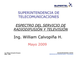 Ing. William Calvopiña Hinojosa Mayo - 2009 DELEGACIÓN REGIONAL CENTRO SERVICIOS DE RADIODIFUSIÓN Y TELEVISIÓN SUPERINTENDENCIA DE TELECOMUNICACIONES Mayo 2009 Ing. William Calvopiña H. ESPECTRO DEL SERVICIO DE RADIODIFUSIÓN Y TELEVISIÓN SERVICIO DE RADIODIFUSIÓN Y TELEVISIÓN 
