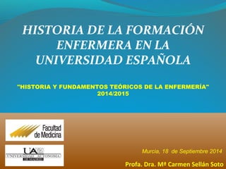 Murcia, 18 de Septiembre 2014
Profa. Dra. Mª Carmen Sellán Soto
HISTORIA DE LA FORMACIÓN
ENFERMERA EN LA
UNIVERSIDAD ESPAÑOLA
"HISTORIA Y FUNDAMENTOS TEÓRICOS DE LA ENFERMERÍA"
2014/2015
 