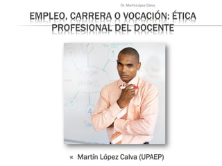 EMPLEO, CARRERA O VOCACIÓN: ÉTICA
PROFESIONAL DEL DOCENTE
 Martín López Calva (UPAEP)
Dr. MartínLópez Calva
 