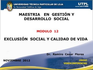 MAESTRIA EN GESTIÓN Y
          DESARROLLO SOCIAL


                 MODULO 12

EXCLUSIÓN SOCIAL Y CALIDAD DE VIDA



                     Dr. Ramiro Cazar Flores

NOVIEMBRE 2012

                                           1
 