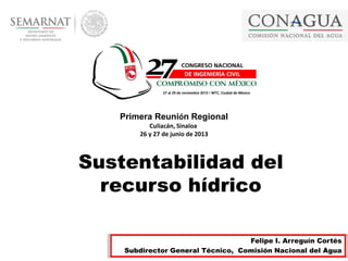 1
Felipe I. Arreguín Cortés
Subdirector General Técnico, Comisión Nacional del Agua
Sustentabilidad del
recurso hídrico
Primera Reunión Regional
Culiacán, Sinaloa
26 y 27 de junio de 2013
 