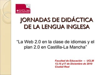JORNADAS DE DIDÁCTICA DE LA LENGUA INGLESA Facultad de Educación  --  UCLM 13,15 y17 de Diciembre de 2010 Ciudad Real “ La Web 2.0 en la clase de idiomas y el plan 2.0 en Castilla-La Mancha” 