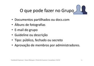 Facebook Empresas | Vasco Marques | Portal do Sucesso | InovaGaia | 01/12
O que pode fazer no Grupo
• Documentos partilhados ou docs.com
• Álbuns de fotografias
• E-mail do grupo
• Guideline ou descrição
• Tipo: público, fechado ou secreto
• Aprovação de membros por administradores.
10
 