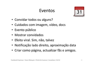 Facebook Empresas | Vasco Marques | Portal do Sucesso | InovaGaia | 01/12
Eventos
• Convidar todos ou alguns?
• Cuidados com imagem, vídeo, docs
• Evento público
• Mostrar convidados
• Efeito viral. Sim, não, talvez
• Notificação lado direito, aproximação data
• Criar como página, actualizar fãs e amigos.
11
 