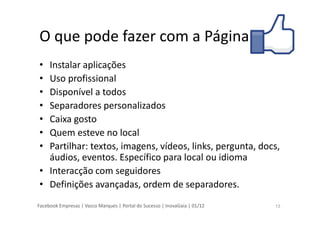 Facebook Empresas | Vasco Marques | Portal do Sucesso | InovaGaia | 01/12
O que pode fazer com a Página
• Instalar aplicações
• Uso profissional
• Disponível a todos
• Separadores personalizados
• Caixa gosto
• Quem esteve no local
• Partilhar: textos, imagens, vídeos, links, pergunta, docs,
áudios, eventos. Específico para local ou idioma
• Interacção com seguidores
• Definições avançadas, ordem de separadores.
13
 