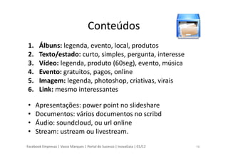 Facebook Empresas | Vasco Marques | Portal do Sucesso | InovaGaia | 01/12
Conteúdos
1. Álbuns: legenda, evento, local, produtos
2. Texto/estado: curto, simples, pergunta, interesse
3. Vídeo: legenda, produto (60seg), evento, música
4. Evento: gratuitos, pagos, online
5. Imagem: legenda, photoshop, criativas, virais
6. Link: mesmo interessantes
• Apresentações: power point no slideshare
• Documentos: vários documentos no scribd
• Áudio: soundcloud, ou url online
• Stream: ustream ou livestream.
15
 