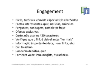 Facebook Empresas | Vasco Marques | Portal do Sucesso | InovaGaia | 01/12
Engagement
• Dicas, tutoriais, convide especialistas chat/vídeo
• Factos interessantes, quiz, notícias, anúncios
• Perguntas, sondagem, completar frase
• Ofertas exclusivas
• Curto, não usar os 420 caracteres
• Verifique que o link é visível antes “ler mais”
• Informação importante (data, hora, links, etc)
• Call to action
• Concurso de fotos, quiz
• Fornecer valor: info, insights, assistência.
17
 