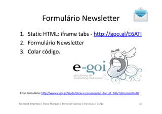 Facebook Empresas | Vasco Marques | Portal do Sucesso | InovaGaia | 01/12
Formulário Newsletter
1. Static HTML: iframe tabs - http://goo.gl/E6ATl
2. Formulário Newsletter
3. Colar código.
Criar formulário: http://www.e-goi.pt/ajuda/dicas-e-recursos/mc_doc_pt_846/?documento=80
22
 