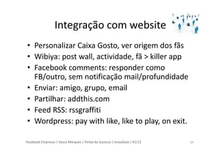 Facebook Empresas | Vasco Marques | Portal do Sucesso | InovaGaia | 01/12
Integração com website
• Personalizar Caixa Gosto, ver origem dos fãs
• Wibiya: post wall, actividade, fã > killer app
• Facebook comments: responder como
FB/outro, sem notificação mail/profundidade
• Enviar: amigo, grupo, email
• Partilhar: addthis.com
• Feed RSS: rssgraffiti
• Wordpress: pay with like, like to play, on exit.
24
 