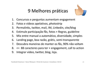 Facebook Empresas | Vasco Marques | Portal do Sucesso | InovaGaia | 01/12
9 Melhores práticas
1. Concursos e perguntas aumentam engagement
2. Fotos e vídeos apelativos, photostrip
3. Permalinks, twitter, mail, IM, Linkedin, site/blog
4. Estimule participação fãs, fotos + Regras, guideline
5. Mix entre manual a automático, diversidade, simples
6. Landing page, boa razão, grátis, semi-transparente
7. Descubra maneiras de manter os fãs, 90% não voltam
8. <= 88 caracteres para ter + engagement, call to action
9. Integrar vídeo, twitter, blog, loja.
25
 