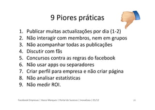 Facebook Empresas | Vasco Marques | Portal do Sucesso | InovaGaia | 01/12
9 Piores práticas
1. Publicar muitas actualizações por dia (1-2)
2. Não interagir com membros, nem em grupos
3. Não acompanhar todas as publicações
4. Discutir com fãs
5. Concursos contra as regras do facebook
6. Não usar apps ou separadores
7. Criar perfil para empresa e não criar página
8. Não analisar estatísticas
9. Não medir ROI.
26
 