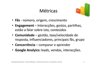 Facebook Empresas | Vasco Marques | Portal do Sucesso | InovaGaia | 01/12
Métricas
• Fãs - número, origem, crescimento
• Engagement – Interacções, gostos, partilhas,
estão a falar sobre isto, conteúdos
• Comunidade – gestão, taxa/velocidade de
resposta, influenciadores, principais fãs, grupo
• Concorrência – comparar e aprender
• Google Analyics: leads, vendas, interacções.
27
 