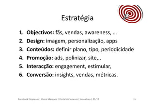 Facebook Empresas | Vasco Marques | Portal do Sucesso | InovaGaia | 01/12
Estratégia
1. Objectivos: fãs, vendas, awareness, …
2. Design: imagem, personalização, apps
3. Conteúdos: definir plano, tipo, periodicidade
4. Promoção: ads, polinizar, site,..
5. Interacção: engagement, estimular,
6. Conversão: insights, vendas, métricas.
29
 