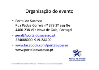 Facebook Empresas | Vasco Marques | Portal do Sucesso | InovaGaia | 01/12
Organização do evento
• Portal do Sucesso
Rua Pádua Correia nº 379 3º esq fte
4400-238 Vila Nova de Gaia, Portugal
• geral@portaldosucesso.pt
224088000 919156100
• www.facebook.com/portalsucesso
www.portaldosucesso.pt
3
 
