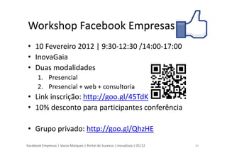 Facebook Empresas | Vasco Marques | Portal do Sucesso | InovaGaia | 01/12
Workshop Facebook Empresas
• 10 Fevereiro 2012 | 9:30-12:30 /14:00-17:00
• InovaGaia
• Duas modalidades
1. Presencial
2. Presencial + web + consultoria
• Link inscrição: http://goo.gl/45TdK
• 10% desconto para participantes conferência
• Grupo privado: http://goo.gl/QhzHE
31
 
