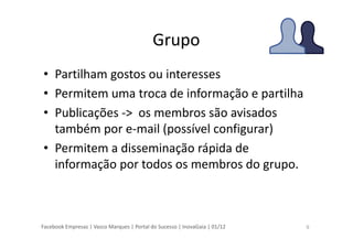 Facebook Empresas | Vasco Marques | Portal do Sucesso | InovaGaia | 01/12
Grupo
• Partilham gostos ou interesses
• Permitem uma troca de informação e partilha
• Publicações -> os membros são avisados
também por e-mail (possível configurar)
• Permitem a disseminação rápida de
informação por todos os membros do grupo.
9
 
