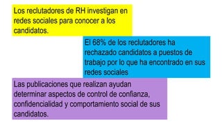 Los reclutadores de RH investigan en
redes sociales para conocer a los
candidatos.
El 68% de los reclutadores ha
rechazado candidatos a puestos de
trabajo por lo que ha encontrado en sus
redes sociales
Las publicaciones que realizan ayudan
determinar aspectos de control de confianza,
confidencialidad y comportamiento social de sus
candidatos.
 