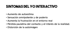 SINTOMAS DEL YO INTERACTIVO
• Aumento de autoestima
• Sensación omnipotente y de poderío
• Aumenta la frustración en el entorno real
• Pérdida paulatina del contacto y el interés de la realidad.
• Distorsión de la autoimágen
 