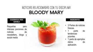 NOTICIAS RELACIONADAS CON TU DISCIPLINA
BLOODY MARY
SUGERENCIAS PARA
SERVIRLO
Pequeñas pero
intensas porciones de
noticias de
newsletters, blogs y
social media
INGREDIENTES
• 3 Partes de noticias
frescas.
• 1 parte de
tendencias
picantes.
• 1 parte de ejemplos
claros de
aplicación.
 