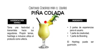 Contenido Generado para el Usuario
PIÑA COLADA
SUGERENCIAS PARA
SERVIRLO
Toma una festividad y
transmítela hacia tus
seguidores. Propón temas,
hashtags e inclusive utiliza el
producto como utilería.
INGREDIENTES
• 3 partes de experiencias
para el usuario.
• 1 parte de creatividad.
• 1 parte de Branding
El Hashtag puede ser
guarnición.
 