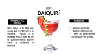 blogs
DAIQUIRÍ
SUGERENCIAS PARA
SERVIRLO
Dale Sabor a tu blog con
cosas que le interesen a la
industria. Apunta a tu
mercado meta y trata de ser
lo suficientemente técnico
como la audiencia lo
requiere.
INGREDIENTES
• 1 parte de ejemplos.
• 1 parte de consistencia.
• 1 parte de conocimiento
especializado en el área.
 