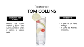 Contenido viral
TOM COLLINS
SUGERENCIAS PARA
SERVIRLO
Identifica qué quieres
alcanzar y decide cómo
quieres jugar con lo agrio o
si prefieres un acabado
dulce.
INGREDIENTES
• 1 parte de un fuerte
mensaje.
• 1 parte de historias
irresistibles.
 