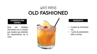 WHITE PAPERS
OLD FASHIONED
SUGERENCIAS PARA
SERVIRLO
Sirve con detallada
información con un impulso
que muestre que entiendes
los requerimientos de tu
nicho.
INGREDIENTES
• 4 partes de información
rica.
• 1 parte de presentación
clara y concisa.
 