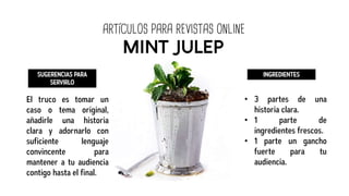 ARTÍCULOS PARA REVISTAS ONLINE
MINT JULEP
SUGERENCIAS PARA
SERVIRLO
El truco es tomar un
caso o tema original,
añadirle una historia
clara y adornarlo con
suficiente lenguaje
convincente para
mantener a tu audiencia
contigo hasta el final.
INGREDIENTES
• 3 partes de una
historia clara.
• 1 parte de
ingredientes frescos.
• 1 parte un gancho
fuerte para tu
audiencia.
 