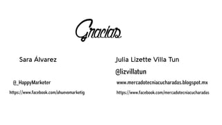 Gracias
@lizvillatun
www.mercadotecniacucharadas.blogspot.mx
https://www.facebook.com/mercadotecniacucharadas
Julia Lizette Villa TunSara Álvarez
@_HappyMarketer
https://www.facebook.com/ahuevomarketig
 