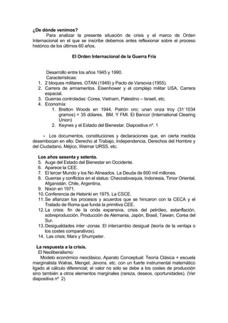 ¿De dónde venimos?
Para analizar la presente situación de crisis y el marco de Orden
Internacional en el que se inscribe debemos antes reflexionar sobre el proceso
histórico de los últimos 60 años.
El Orden Internacional de la Guerra Fría
Desarrollo entre los años 1945 y 1990.
Características:
1. 2 bloques militares. OTAN (1949) y Pacto de Varsovia (1955).
2. Carrera de armamentos. Eisenhower y el complejo militar USA. Carrera
espacial.
3. Guerras controladas: Corea, Vietnam, Palestino – Israelí, etc.
4. Economía:
1. Bretton Woods en 1944. Patrón oro; unan onza troy (31´1034
gramos) = 35 dólares. BM. Y FMI. El Bancor (International Clearing
Union)
2. Keynes y el Estado del Bienestar. Diapositiva nº. 1
- Los documentos, constituciones y declaraciones que, en cierta medida
desembocan en ello: Derecho al Trabajo, Independencia, Derechos del Hombre y
del Ciudadano, Méjico, Weimar URSS, etc.
Los años sesenta y setenta.
5. Auge del Estado del Bienestar en Occidente.
6. Aparece la CEE.
7. El tercer Mundo y los No Alineados. La Deuda de 600 mil millones.
8. Guerras y conflictos en el status: Checoslovaquia, Indonesia, Timor Oriental,
Afganistán. Chile, Argentina,
9. Nixon en 1971.
10.Conferencia de Helsinki en 1975. La CSCE.
11.Se afianzan los procesos y acuerdos que se hincaron con la CECA y el
Tratado de Roma que funda la primitiva CEE.
12.La crisis: fin de la onda expansiva, crisis del petróleo, estanflación,
sobreproducción. Producción de Alemania, Japón, Brasil, Taiwan, Corea del
Sur.
13.Desigualdades inter -zonas. El intercambio desigual (teoría de la ventaja o
los costes comparativos).
14. Las crisis; Marx y Shumpeter.
La respuesta a la crisis.
El Neoliberalismo:
Modelo económico neoclásico. Aparato Conceptual: Teoría Clásica + escuela
marginalista Walras, Mengel, Jevons. etc. con un fuerte instrumental matemático
ligado al cálculo diferencial; el valor no sólo se debe a los costes de producción
sino también a otros elementos marginales (rareza, deseos, oportunidades). (Ver
diapositiva nº 2)
 