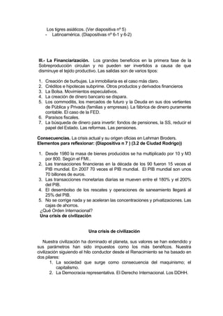 Los tigres asiáticos. (Ver diapositiva nº 5)
- Latinoamérica. (Diapositivas nº 6-1 y 6-2)
III.- La Financiarización. Los grandes beneficios en la primera fase de la
Sobreproducción circulan y no pueden ser invertidos a causa de que
disminuye el tejido productivo. Las salidas son de varios tipos:
1. Creación de burbujas. La inmobiliaria es el caso más claro.
2. Créditos e hipotecas subprime. Otros productos y derivados financieros
3. La Bolsa. Movimientos especulativos.
4. La creación de dinero bancario se dispara.
5. Los commoditis, los mercados de futuro y la Deuda en sus dos vertientes
de Pública y Privada (familias y empresas). La fábrica de dinero puramente
contable. El caso de la FED.
6. Paraísos fiscales.
7. La búsqueda de dinero para invertir: fondos de pensiones, la SS, reducir el
papel del Estado. Las reformas. Las pensiones.
Consecuencias. La crisis actual y su origen oficias en Lehman Broders.
Elementos para reflexionar: (Diapositiva n 7 ) (3.2 de Ciudad Rodrigo))
1. Desde 1980 la masa de bienes producidos se ha multiplicado por 10 y M3
por 800. Según el FMI..
2. Las transacciones financieras en la década de los 90 fueron 15 veces el
PIB mundial. En 2007 70 veces el PIB mundial. El PIB mundial son unos
70 billones de euros.
3. Las transacciones monetarias diarias se mueven entre el 180% y el 200%
del PIB.
4. El desembolso de los rescates y operaciones de saneamiento llegará al
25% del PIB.
5. No se corrige nada y se aceleran las concentraciones y privatizaciones. Las
cajas de ahorros.
¿Qué Orden Internacional?
Una crisis de civilización
Una crisis de civilización
Nuestra civilización ha dominado el planeta, sus valores se han extendido y
sus parámetros han sido impuestos como los más benéficos. Nuestra
civilización siguiendo el hilo conductor desde el Renacimiento se ha basado en
dos pilares:
1. La sociedad que surge como consecuencia del maquinismo; el
capitalismo.
2. La Democracia representativa. El Derecho Internacional. Los DDHH.
 