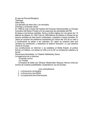 El caso de Percival Manglano.
Tietmeyer.
Alainc Minc.
Los ejemplos de estos días. Los mercados.
Chomsky y el Senado virtual.
En 1998 se crea a través del Instituto del Finanzas Internacionales un Consejo
Consultivo del Sector Privado a fin de supervisar las actividades del FMI.
El ataque a los bancos centrales. Soros y la libar inglesa con una ganan de 1´6
billones de dólares. En 1997 más de 1999 billones de dólares en divisas de los
bancos centrales de Asia fueron confiscados y pasados a manos privadas. En
Japón se compran los préstamos insolventes por menos del 10% de su valor y
a continuación se pasan a ser cobrados. En Japón se presionó para que
cambiara la constitución y rediseñara el sistema financiero. Lo que estamos
viendo en Europa.
Las constituciones se reforman o se establece el Doble Estado: el jurídico
formal y el mafioso. Los lobbys en USA y en la UE La constitución material y la
formal
Democracia demediada. La Trilateral, Beilbederg, Davos
La hegemonía de un discurso:
-El sentido común.
-La Trinidad.
Conceptos de doble uso: Eficacia, Modernidad, Riqueza, Hemos vivido por
encima de nuestras posibilidades. Austeridad en vez de recortes.
Una contraofensiva.
1. La Economía y la biosfera
2. La Economía y los DDHH.
3. La supremacía de la Democracia..
 